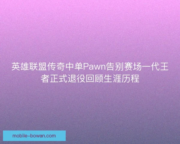 英雄联盟传奇中单Pawn告别赛场一代王者正式退役回顾生涯历程