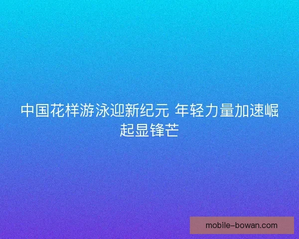 中国花样游泳迎新纪元 年轻力量加速崛起显锋芒