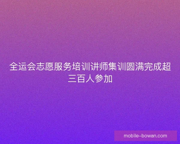全运会志愿服务培训讲师集训圆满完成超三百人参加