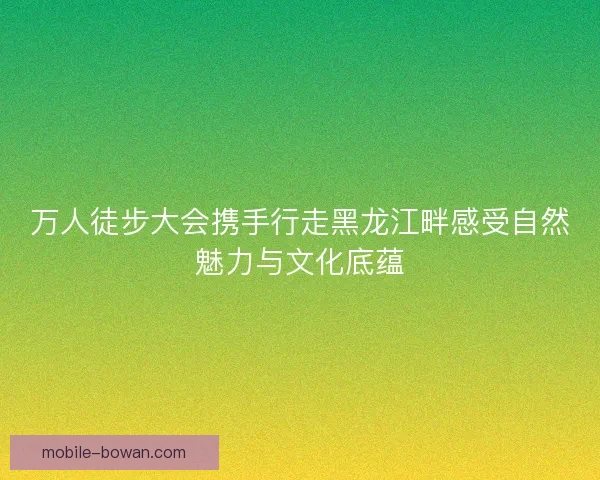 万人徒步大会携手行走黑龙江畔感受自然魅力与文化底蕴