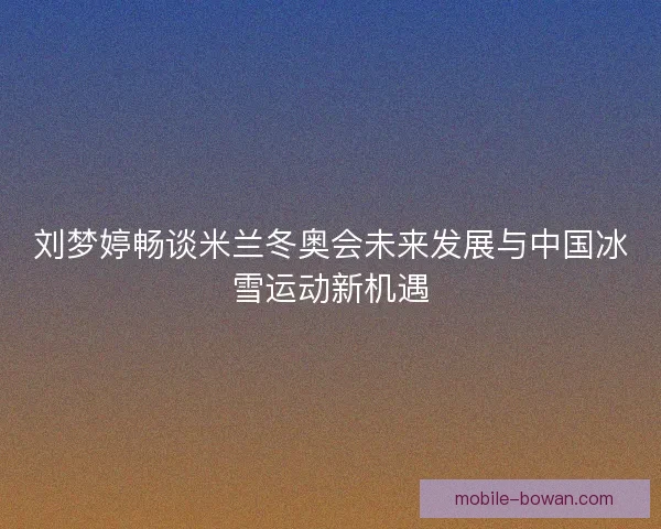 刘梦婷畅谈米兰冬奥会未来发展与中国冰雪运动新机遇