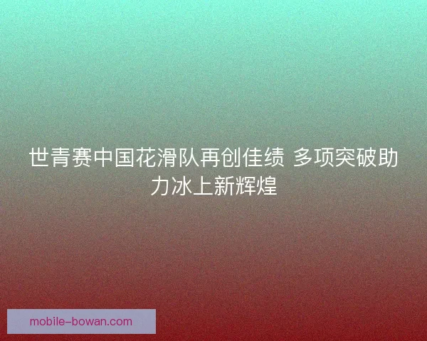世青赛中国花滑队再创佳绩 多项突破助力冰上新辉煌